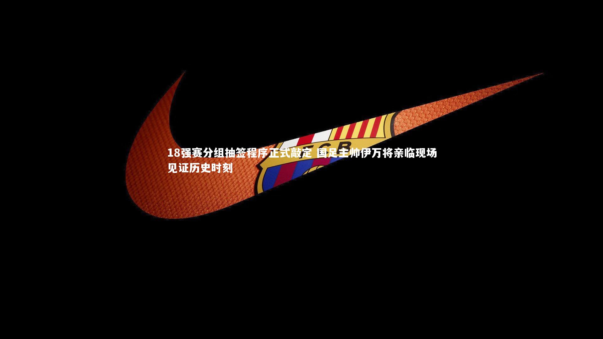 18强赛分组抽签程序正式敲定 国足主帅伊万将亲临现场见证历史时刻